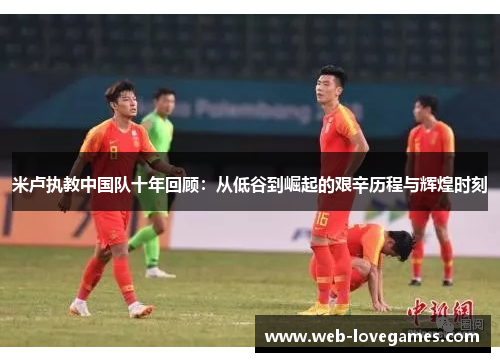 米卢执教中国队十年回顾：从低谷到崛起的艰辛历程与辉煌时刻